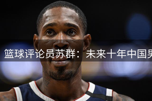 篮球评论员苏群：未来十年中国男篮恐难有归化球员